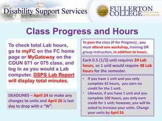 Class Progress and Hours
To check total Lab hours,
go to myFC on the FC home
page or MyGateway on the
COUN 071 or 075 class, and
log in as you would a Lab
computer. DSPS Lab Report
will display total minutes.
Each 0.5 (1/2) unit requires 24 Lab
hours, so 1 unit would require 48 Lab
hours for the semester.
• If you have 1 unit and you only
complete 42 hours, you earn no
credit for the 1 unit.
• Likewise, if you have 1 unit and you
complete 100 hours, you only earn
credit for 1 unit; however, you will be
asked to increase your units. Change
your units by April 24.
DEADLINES – April 24 to make any
changes to units and April 26 is last
day to drop with a “W”.
To pass the class (P for Progress) , you
must attend one workshop, training OR
group instruction, in addition to hours.
 