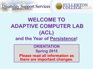 WELCOME TO
ADAPTIVE COMPUTER LAB
(ACL)
and the Year of Persistence!
ORIENTATION
Spring 2015
Please read all information as
there are important changes.
 
