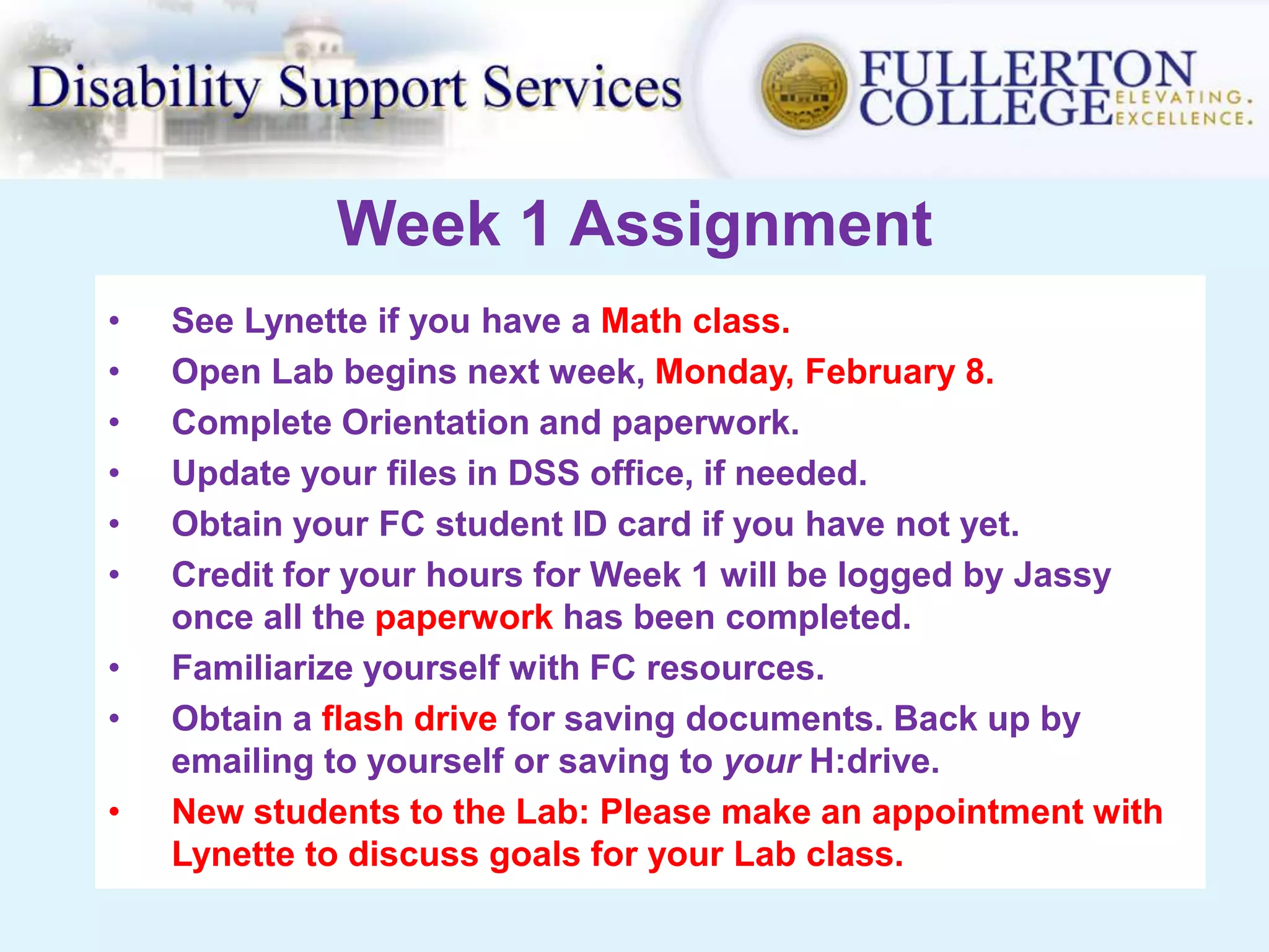 Week 1 Assignment
• See Lynette if you have a Math class.
• Open Lab begins next week, Monday, February 8.
• Complete Orientation and paperwork.
• Update your files in DSS office, if needed.
• Obtain your FC student ID card if you have not yet.
• Credit for your hours for Week 1 will be logged by Jassy
once all the paperwork has been completed.
• Familiarize yourself with FC resources.
• Obtain a flash drive for saving documents. Back up by
emailing to yourself or saving to your H:drive.
• New students to the Lab: Please make an appointment with
Lynette to discuss goals for your Lab class.
 
