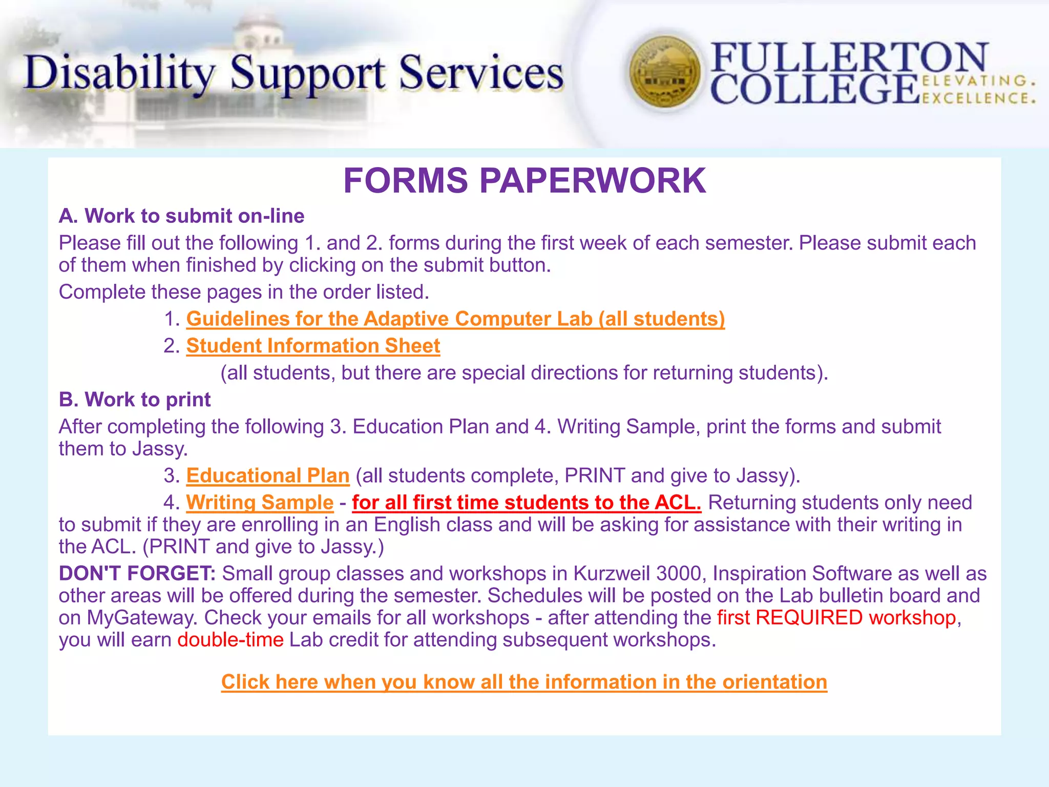 FORMS PAPERWORK
A. Work to submit on-line
Please fill out the following 1. and 2. forms during the first week of each semester. Please submit each
of them when finished by clicking on the submit button.
Complete these pages in the order listed.
1. Guidelines for the Adaptive Computer Lab (all students)
2. Student Information Sheet
(all students, but there are special directions for returning students).
B. Work to print
After completing the following 3. Education Plan and 4. Writing Sample, print the forms and submit
them to Jassy.
3. Educational Plan (all students complete, PRINT and give to Jassy).
4. Writing Sample - for all first time students to the ACL. Returning students only need
to submit if they are enrolling in an English class and will be asking for assistance with their writing in
the ACL. (PRINT and give to Jassy.)
DON'T FORGET: Small group classes and workshops in Kurzweil 3000, Inspiration Software as well as
other areas will be offered during the semester. Schedules will be posted on the Lab bulletin board and
on MyGateway. Check your emails for all workshops - after attending the first REQUIRED workshop,
you will earn double-time Lab credit for attending subsequent workshops.
Click here when you know all the information in the orientation
 