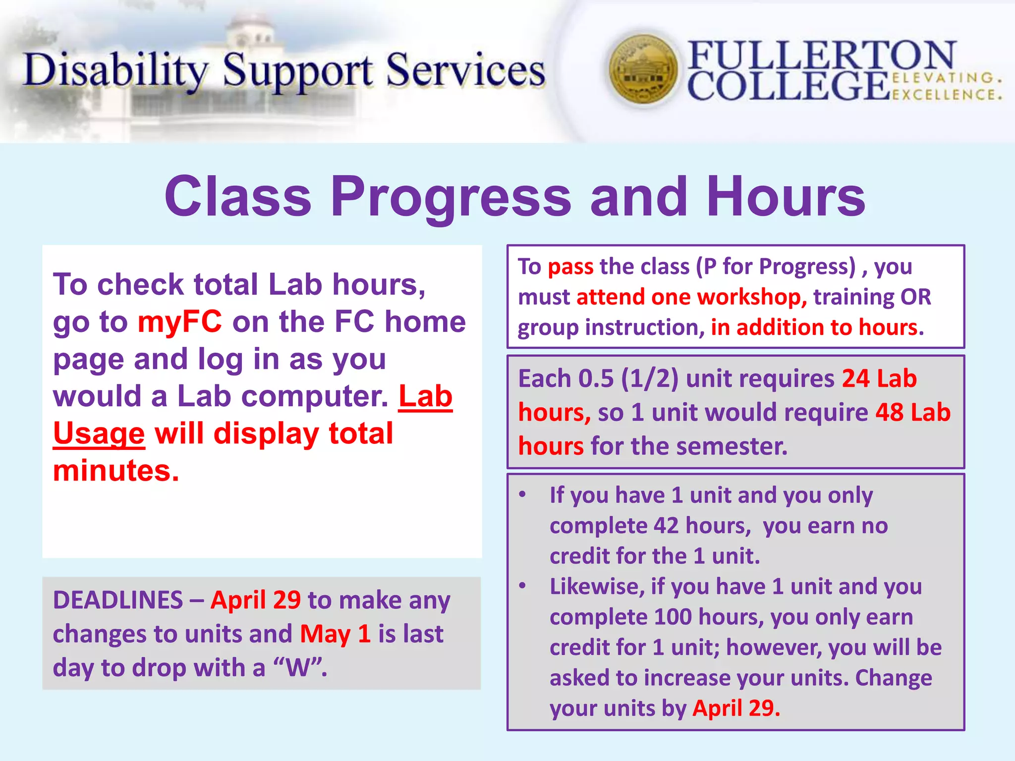 Class Progress and Hours
To check total Lab hours,
go to myFC on the FC home
page and log in as you
would a Lab computer. Lab
Usage will display total
minutes.
Each 0.5 (1/2) unit requires 24 Lab
hours, so 1 unit would require 48 Lab
hours for the semester.
• If you have 1 unit and you only
complete 42 hours, you earn no
credit for the 1 unit.
• Likewise, if you have 1 unit and you
complete 100 hours, you only earn
credit for 1 unit; however, you will be
asked to increase your units. Change
your units by April 29.
DEADLINES – April 29 to make any
changes to units and May 1 is last
day to drop with a “W”.
To pass the class (P for Progress) , you
must attend one workshop, training OR
group instruction, in addition to hours.
 