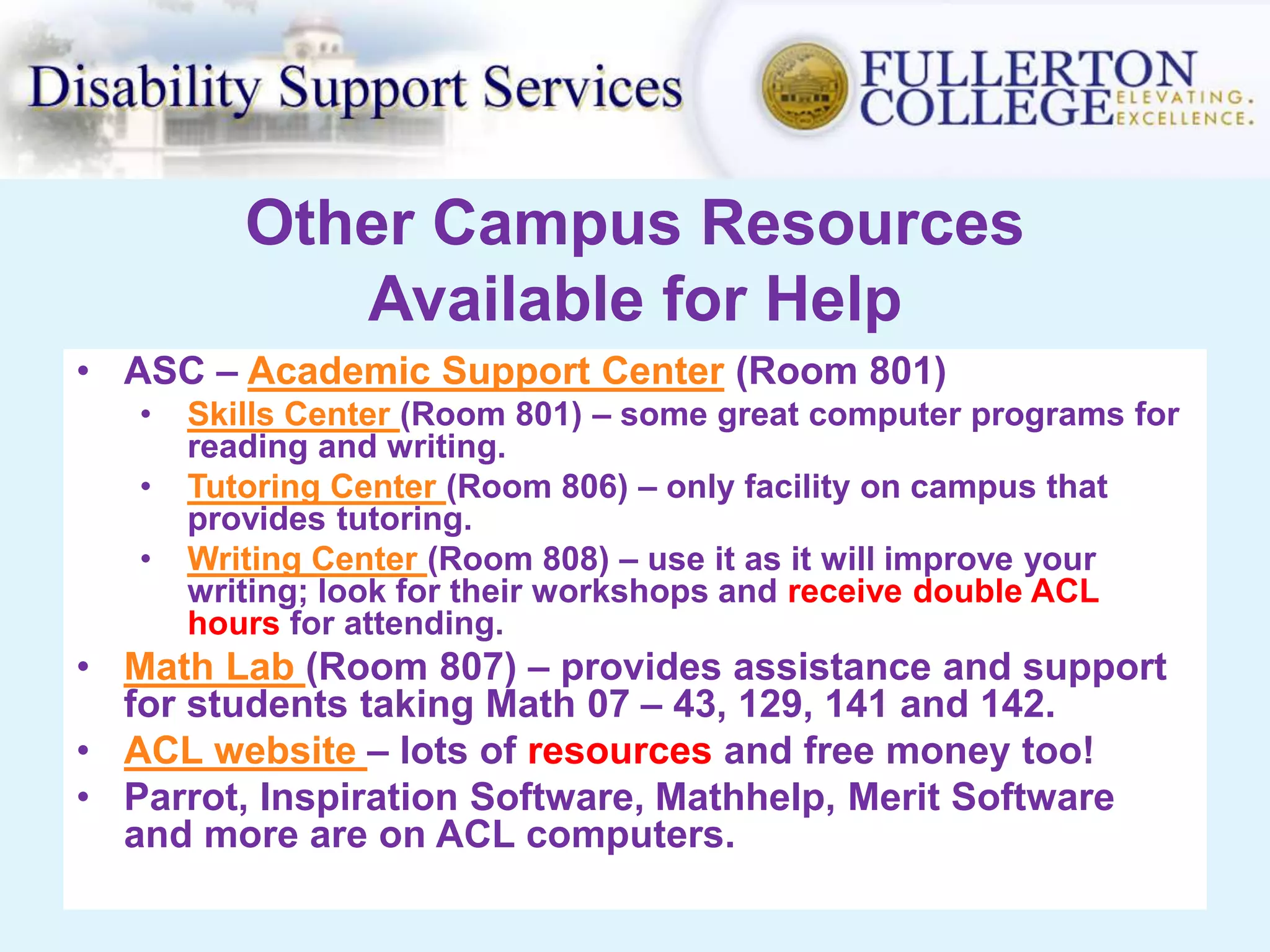 Other Campus Resources
Available for Help
• ASC – Academic Support Center (Room 801)
• Skills Center (Room 801) – some great computer programs for
reading and writing.
• Tutoring Center (Room 806) – only facility on campus that
provides tutoring.
• Writing Center (Room 808) – use it as it will improve your
writing; look for their workshops and receive double ACL
hours for attending.
• Math Lab (Room 807) – provides assistance and support
for students taking Math 07 – 43, 129, 141 and 142.
• ACL website – lots of resources and free money too!
• Parrot, Inspiration Software, Mathhelp, Merit Software
and more are on ACL computers.
 