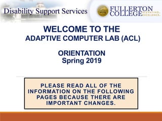 WELCOME TO THE
ADAPTIVE COMPUTER LAB (ACL)
ORIENTATION
Spring 2019
PLEASE READ ALL OF THE
INFORMATION ON THE FOLLOWING
PAGES BECAUSE THERE ARE
IMPORTANT CHANGES.
 