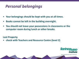 • Your belongings should be kept with you at all times.
• Books cannot be left in the building overnight.
• You should not leave your possessions in classrooms or the
computer room during lunch or other breaks.
Lost Property
• check with Teachers and Resource Centre (level 2)
Personal belongings
 