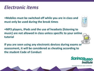 Electronic items
•Mobiles must be switched off while you are in class and
must only be used during the break times
•MP3 players, iPods and the use of headsets (listening to
music) are not allowed in class unless specific to your online
tutorial
If you are seen using any electronic devices during exams or
assessment, it will be considered as cheating according to
the student Code of Conduct
 