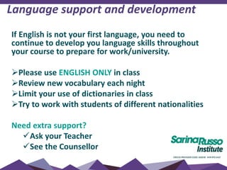 If English is not your first language, you need to
continue to develop you language skills throughout
your course to prepare for work/university.
Please use ENGLISH ONLY in class
Review new vocabulary each night
Limit your use of dictionaries in class
Try to work with students of different nationalities
Need extra support?
Ask your Teacher
See the Counsellor
Language support and development
 
