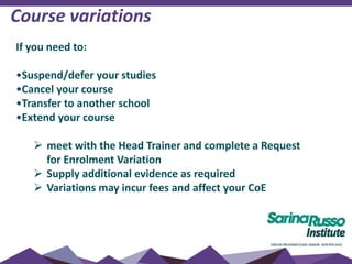 If you need to:
•Suspend/defer your studies
•Cancel your course
•Transfer to another school
•Extend your course
 meet with the Head Trainer and complete a Request
for Enrolment Variation
 Supply additional evidence as required
 Variations may incur fees and affect your CoE
Course variations
 