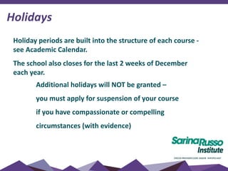 Holidays
Holiday periods are built into the structure of each course -
see Academic Calendar.
The school also closes for the last 2 weeks of December
each year.
Additional holidays will NOT be granted –
you must apply for suspension of your course
if you have compassionate or compelling
circumstances (with evidence)
 