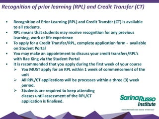 Recognition of prior learning (RPL) and Credit Transfer (CT)
• Recognition of Prior Learning (RPL) and Credit Transfer (CT) is available
to all students.
• RPL means that students may receive recognition for any previous
learning, work or life experience
• To apply for a Credit Transfer/RPL, complete application form - available
on Student Portal
• You may make an appointment to discuss your credit transfers/RPL’s
with Rae King via the Student Portal
• It is recommended that you apply during the first week of your course
 You MUST apply for an RPL within 1 week of commencement of the
unit
 All RPL/CT applications will be processes within a three (3) week
period.
 Students are required to keep attending
classes until assessment of the RPL/CT
application is finalised.
 