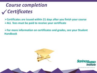 Course completion
Certificates
Certificates are issued within 21 days after you finish your course
ALL fees must be paid to receive your certificate
For more information on certificates and grades, see your Student
Handbook
 