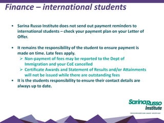 Finance – international students
• Sarina Russo Institute does not send out payment reminders to
international students – check your payment plan on your Letter of
Offer.
• It remains the responsibility of the student to ensure payment is
made on time. Late fees apply.
 Non-payment of fees may be reported to the Dept of
Immigration and your CoE cancelled
 Certificate Awards and Statement of Results and/or Attainments
will not be issued while there are outstanding fees
• It is the students responsibility to ensure their contact details are
always up to date.
 