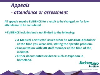 All appeals require EVIDENCE for a result to be changed, or for low
attendance to be considered.
EVIDENCE includes but is not limited to the following:
A Medical Certificate issued from an AUSTRALIAN doctor
at the time you were sick, stating the specific problem.
Consultation with SRI staff member at the time of the
incident.
Other documented evidence such as typhoon in
homeland.
Appeals
- attendance or assessment
 