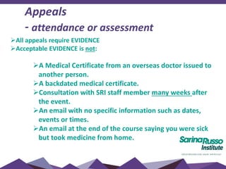 All appeals require EVIDENCE
Acceptable EVIDENCE is not:
A Medical Certificate from an overseas doctor issued to
another person.
A backdated medical certificate.
Consultation with SRI staff member many weeks after
the event.
An email with no specific information such as dates,
events or times.
An email at the end of the course saying you were sick
but took medicine from home.
Appeals
- attendance or assessment
 