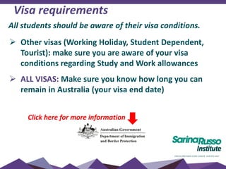 Visa requirements
 Other visas (Working Holiday, Student Dependent,
Tourist): make sure you are aware of your visa
conditions regarding Study and Work allowances
 ALL VISAS: Make sure you know how long you can
remain in Australia (your visa end date)
Click here for more information
All students should be aware of their visa conditions.
 