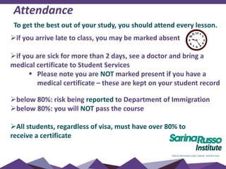 Attendance
To get the best out of your study, you should attend every lesson.
if you arrive late to class, you may be marked absent
if you are sick for more than 2 days, see a doctor and bring a
medical certificate to Student Services
 Please note you are NOT marked present if you have a
medical certificate – these are kept on your student record
below 80%: risk being reported to Department of Immigration
below 80%: you will NOT pass the course
All students, regardless of visa, must have over 80% to
receive a certificate
 