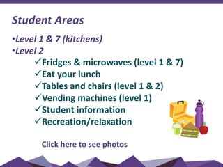 Student Areas
•Level 1 & 7 (kitchens)
•Level 2
Fridges & microwaves (level 1 & 7)
Eat your lunch
Tables and chairs (level 1 & 2)
Vending machines (level 1)
Student information
Recreation/relaxation
Click here to see photos
 