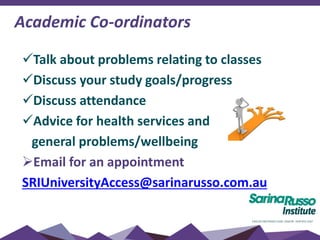 Academic Co-ordinators
Talk about problems relating to classes
Discuss your study goals/progress
Discuss attendance
Advice for health services and
general problems/wellbeing
Email for an appointment
SRIUniversityAccess@sarinarusso.com.au
 