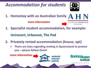 Accommodation for students
1. Homestay with an Australian family
more information
1. Specialist student accommodation, for example:
Uniresort, Urbanest, The Pad
2. Privately rented accommodation (house, apt)
 There are laws regarding renting in Queensland to protect
you – please follow them!
more information
 