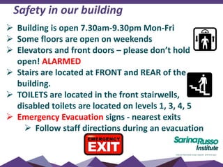 Safety in our building
 Building is open 7.30am-9.30pm Mon-Fri
 Some floors are open on weekends
 Elevators and front doors – please don’t hold
open! ALARMED
 Stairs are located at FRONT and REAR of the
building.
 TOILETS are located in the front stairwells,
disabled toilets are located on levels 1, 3, 4, 5
 Emergency Evacuation signs - nearest exits
 Follow staff directions during an evacuation
 