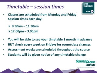 • Classes are scheduled from Monday and Friday
Session times each day:
 8.30am – 11.30am
12.00pm – 3.00pm
• You will be able to see your timetable 1 month in advance
• BUT check every week on Fridays for room/class changes
• Assessment weeks are scheduled throughout the course
• Students will be given notice of any timetable change
Timetable – session times
 