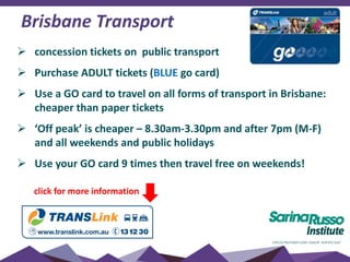 Brisbane Transport
 concession tickets on public transport
 Purchase ADULT tickets (BLUE go card)
 Use a GO card to travel on all forms of transport in Brisbane:
cheaper than paper tickets
 ‘Off peak’ is cheaper – 8.30am-3.30pm and after 7pm (M-F)
and all weekends and public holidays
 Use your GO card 9 times then travel free on weekends!
click for more information
 