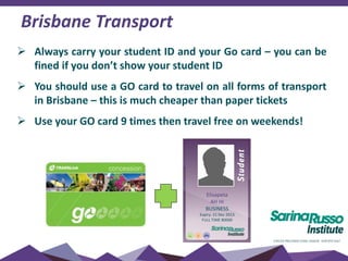 Brisbane Transport
 Always carry your student ID and your Go card – you can be
fined if you don’t show your student ID
 You should use a GO card to travel on all forms of transport
in Brisbane – this is much cheaper than paper tickets
 Use your GO card 9 times then travel free on weekends!
Elisapeta
AH HI
BUSINESS
Expiry: 21 Dec 2013
FULL TIME 80000
 