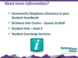 Need more information?
 Community Telephone Directory in your
Student Handbook
 Brisbane Info Centre – Queen St Mall
 Student Hub – level 2
 Student Concierge Services
 