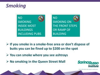 Smoking
 If you smoke in a smoke-free area or don’t dispose of
butts you can be fined up to $200 on the spot
 You can smoke where you see ashtrays
 No smoking in the Queen Street Mall
NO
SMOKING
INSIDE MOST
BUILDINGS
INCLUDING PUBS
NO
SMOKING ON
THE FRONT STEPS
OR RAMP OF
BUILDING
 