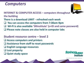 Computers
INTERNET & COMPUTER ACCESS – computers throughout
the building
There is a download LIMIT - refreshed each week
 You can access the computers from 7:30am-9pm
 WI-FI is also available ‘SRInstitute’ (s+ID and same password)
 Please note classes are also held in computer labs
Student resource centre – level 2
 Access computers and printers
 Assistance from staff to reset passwords
 English Language resources
 Lost property
 Quiet study space
 