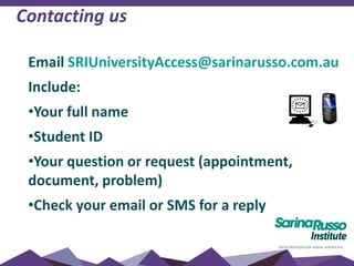 Contacting us
Email SRIUniversityAccess@sarinarusso.com.au
Include:
•Your full name
•Student ID
•Your question or request (appointment,
document, problem)
•Check your email or SMS for a reply
 