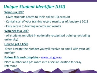 Unique Student Identifier (USI)
What is a USI?
- Gives students access to their online USI account
- Contains all of your training record results as of January 1 2015
- Easy access to training records and results
Who needs a USI?
- All students enrolled in nationally recognized training (excluding
university)
How to get a USI?
-Once I create the number you will receive an email with your USI
number
Follow link and complete – www.usi.gov.au
Place number and password into a secure location for easy
reference
 
