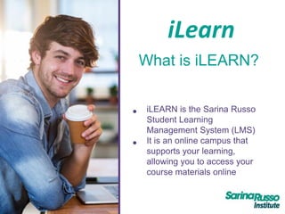 iLearn
What is iLEARN?
• iLEARN is the Sarina Russo
Student Learning
Management System (LMS)
• It is an online campus that
supports your learning,
allowing you to access your
course materials online
 