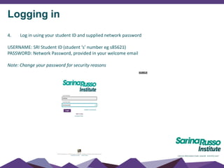 Logging in
4. Log in using your student ID and supplied network password
USERNAME: SRI Student ID (student ‘s’ number eg s85621)
PASSWORD: Network Password, provided in your welcome email
Note: Change your password for security reasons
 