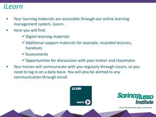 • Your learning materials are accessible through our online learning
management system, iLearn.
• Here you will find:
Digital learning materials
Additional support materials for example, recorded lectures,
handouts
Assessments
Opportunities for discussions with your trainer and classmates
• Your trainer will communicate with you regularly through iLearn, so you
need to log in on a daily basis. You will also be alerted to any
communication through email.
iLearn
 