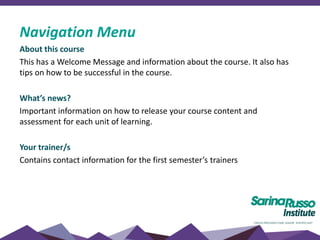 About this course
This has a Welcome Message and information about the course. It also has
tips on how to be successful in the course.
What’s news?
Important information on how to release your course content and
assessment for each unit of learning.
Your trainer/s
Contains contact information for the first semester’s trainers
Navigation Menu
 
