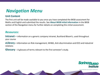 Unit Content
The first unit will be made available to you once you have completed the BKSB assessment for
Maths and English and submitted the results. See About BKSB initial information in the BKSB
section of the Navigation menu for further details on completing this initial assessment.
Resources:
Intranet – information on a generic company intranet, Bushland Bloom’s, used throughout
your course
eLibrary – Information on Risk management, WH&S, Anti-discrimination and EEO and Industrial
relations
Glossary – A glossary of terms relevant to the first semester’s study.
Navigation Menu
 