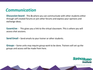 Discussion board - This is where you can communicate with other students either
through self created forums or join other forums and express your opinions and
exchange ideas.
iLearnLive - This gives you a link to the virtual classroom. This is where you will
access chat sessions.
Send Email – Send emails to your trainer or other students.
Groups – Some units may require group work to be done. Trainers will set up the
groups and access will be made from here.
Communication
 