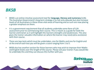 BKSB
• BKSB is an online intuitive assessment tool for language, literacy and numeracy (LLN).
The Australian Government’s long term strategy is to not only educate but also increase
levels of all Australians in these three vital areas of learning and as such are now placing
a greater emphasis on them.
• It is a government requirement that all students undertake some form of LLN
assessment prior to commencing their course. This is meant as a guide for both the
learner and trainer as it will highlight the learners strengths and weaknesses. This also
gives the trainer valuable information on where the learner may need extra assistance
with their course.
• There are two tests which must be undertaken, one for Maths and one for English and
at the end of each test you will be given a score ranging from 1 to 5.
• BKSB also has another section for those learners who may wish to improve their Maths
and English levels over the length of the course. Please ask your trainer if you would like
to undertake this and they can discuss this further with you.
 