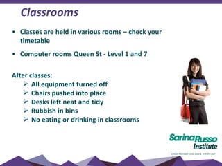• Classes are held in various rooms – check your
timetable
• Computer rooms Queen St - Level 1 and 7
After classes:
 All equipment turned off
 Chairs pushed into place
 Desks left neat and tidy
 Rubbish in bins
 No eating or drinking in classrooms
Classrooms
 