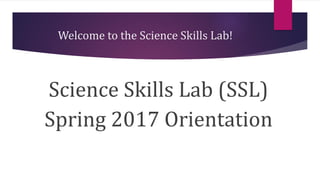Welcome to the Science Skills Lab!
Science Skills Lab (SSL)
Spring 2017 Orientation
 