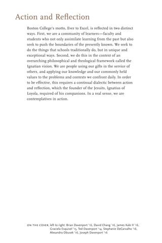 Boston College’s motto, Ever to Excel, is reﬂected in two distinct
ways. First, we are a community of learners—faculty and
students who not only assimilate learning from the past but also
seek to push the boundaries of the presently known. We seek to
do the things that schools traditionally do, but in unique and
exceptional ways. Second, we do this in the context of an
overarching philosophical and theological framework called the
Ignatian vision. We are people using our gifts in the service of
others, and applying our knowledge and our commonly held
values to the problems and contexts we confront daily. In order
to be effective, this requires a continual dialectic between action
and reﬂection, which the founder of the Jesuits, Ignatius of
Loyola, required of his companions. In a real sense, we are
contemplatives in action.
Action and Reﬂection
on the cover, left to right: Brian Davenport '16, David Chang '16, James Kale II '16,
Graciela Esquivel '15, Ted Davenport '14, Stephanie DeCarvalho '16,
Alexandra Obusek '16, Joseph Davenport '16
 