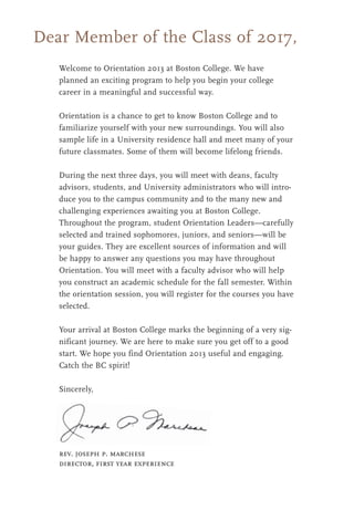 Dear Member of the Class of 2017,
Welcome to Orientation 2013 at Boston College. We have
planned an exciting program to help you begin your college
career in a meaningful and successful way.
Orientation is a chance to get to know Boston College and to
familiarize yourself with your new surroundings. You will also
sample life in a University residence hall and meet many of your
future classmates. Some of them will become lifelong friends.
During the next three days, you will meet with deans, faculty
advisors, students, and University administrators who will intro-
duce you to the campus community and to the many new and
challenging experiences awaiting you at Boston College.
Throughout the program, student Orientation Leaders—carefully
selected and trained sophomores, juniors, and seniors—will be
your guides. They are excellent sources of information and will
be happy to answer any questions you may have throughout
Orientation. You will meet with a faculty advisor who will help
you construct an academic schedule for the fall semester. Within
the orientation session, you will register for the courses you have
selected.
Your arrival at Boston College marks the beginning of a very sig-
nificant journey. We are here to make sure you get off to a good
start. We hope you find Orientation 2013 useful and engaging.
Catch the BC spirit!
Sincerely,
rev. joseph p. marchese
director, first year experience
 