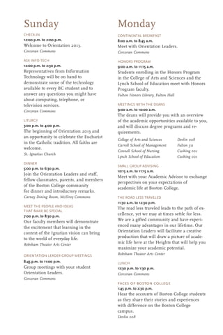 Monday
CHECK-IN
12:00 p.m. to 2:00 p.m.
Welcome to Orientation 2013.
Corcoran Commons
ASK INFO TECH
12:00 p.m. to 2:30 p.m.
Representatives from Information
Technology will be on hand to
demonstrate some of the technology
available to every BC student and to
answer any questions you might have
about computing, telephone, or
television services.
Corcoran Commons
LITURGY
3:00 p.m. to 4:00 p.m.
The beginning of Orientation 2013 and
an opportunity to celebrate the Eucharist
in the Catholic tradition. All faiths are
welcome.
St. Ignatius Church
DINNER
5:00 p.m. to 6:30 p.m.
Join the Orientation Leaders and staff,
fellow classmates, parents, and members
of the Boston College community
for dinner and introductory remarks.
Carney Dining Room, McElroy Commons
MEET THE PEOPLE AND IDEAS
THAT MAKE BC SPECIAL
7:00 p.m. to 8:30 p.m.
Our faculty members will demonstrate
the excitement that learning in the
context of the Ignatian vision can bring
to the world of everyday life.
Robsham Theater Arts Center
ORIENTATION LEADER GROUP MEETINGS
8:45 p.m. to 11:00 p.m.
Group meetings with your student
Orientation Leaders.
Corcoran Commons
Sunday
CONTINENTAL BREAKFAST
8:00 a.m. to 8:45 a.m.
Meet with Orientation Leaders.
Corcoran Commons
HONORS PROGRAM
9:00 a.m. to 11:15 a.m.
Students enrolling in the Honors Program
in the College of Arts and Sciences and the
Lynch School of Education meet with Honors
Program faculty.
Fulton Honors Library, Fulton Hall
MEETINGS WITH THE DEANS
9:00 a.m. to 10:00 a.m.
The deans will provide you with an overview
of the academic opportunities available to you,
and will discuss degree programs and re-
quirements.
College of Arts and Sciences Devlin 008
Carroll School of Management Fulton 511
Connell School of Nursing Cushing 001
Lynch School of Education Cushing 001
SMALL GROUP ADVISING
10:15 a.m. to 11:15 a.m.
Meet with your Academic Advisor to exchange
perspectives on your expectations of
academic life at Boston College.
THE ROAD LESS TRAVELED
11:30 a.m. to 12:30 p.m.
The road less traveled leads to the path of ex-
cellence, yet we may at times settle for less.
We are a gifted community and have experi-
enced many advantages in our lifetime. Our
Orientation Leaders will facilitate a creative
production that will draw a picture of acade-
mic life here at the Heights that will help you
maximize your academic potential.
Robsham Theater Arts Center
LUNCH
12:30 p.m. to 1:30 p.m.
Corcoran Commons
faces of boston college
1:45 p.m. to 2:30 p.m.
Hear the accounts of Boston College students
as they share their stories and experiences
with difference on the Boston College
campus.
Devlin 008
 