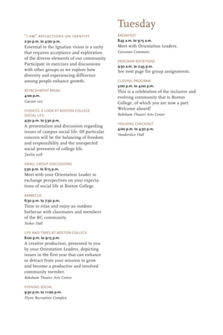 Tuesday
“i am” reflections on identity
2:30 p.m. to 4:00 p.m.
Essential to the Ignatian vision is a unity
that requires acceptance and exploration
of the diverse elements of our community.
Participate in exercises and discussions
with other groups as we explore how
diversity and experiencing difference
among people enhance growth.
REFRESHMENT BREAK
4:00 p.m.
Gasson 100
CHOICES: A LOOK AT BOSTON COLLEGE
SOCIAL LIFE
4:30 p.m. to 5:30 p.m.
A presentation and discussion regarding
issues of campus social life. Of particular
concern will be the balancing of freedom
and responsibility and the unexpected
social pressures of college life.
Devlin 008
SMALL GROUP DISCUSSIONS
5:30 p.m. to 6:15 p.m.
Meet with your Orientation Leader to
exchange perspectives on your expecta-
tions of social life at Boston College.
BARBECUE
6:30 p.m. to 7:30 p.m.
Time to relax and enjoy an outdoor
barbecue with classmates and members
of the BC community.
Stokes Hall
LIFE AND TIMES AT BOSTON COLLEGE
8:00 p.m. to 9:15 p.m.
A creative production, presented to you
by your Orientation Leaders, depicting
issues in the first year that can enhance
or detract from your mission to grow
and become a productive and involved
community member.
Robsham Theater Arts Center
EVENING SOCIAL
9:30 p.m. to 11:00 p.m.
Flynn Recreation Complex
BREAKFAST
8:45 a.m. to 9:15 a.m.
Meet with Orientation Leaders.
Corcoran Commons
PROGRAM ROTATIONS
9:30 a.m. to 2:45 p.m.
See next page for group assignments.
CLOSING PROGRAM
3:00 p.m. to 4:00 p.m.
This is a celebration of the inclusive and
evolving community that is Boston
College, of which you are now a part.
Welcome aboard!
Robsham Theater Arts Center
HOUSING CHECKOUT
4:00 p.m. to 4:30 p.m.
Vanderslice Hall
 