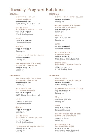 GROUPS 1–9
technology at boston college
9:30 a.m. to 10:15 a.m.
Cushing 001
men and women for others:
service and spirituality
10:30 a.m. to 11:15 a.m.
Gasson 305
48hours
11:30 a.m. to 12:00 p.m.
Cushing 001
lunch
12:15 p.m to 12:45 p.m.
Corcoran Commons
registration for fall
semester classes
1:00 p.m. to 1:45 p.m.
Welch Dining Room, Lyons Hall
ever to excel:
resources at boston college
2:00 p.m. to 2:45 p.m.
O’Neill Reading Room
registration for fall
semester classes
9:30 a.m. to 10:15 a.m.
Welch Dining Room, Lyons Hall
ever to excel:
resources at boston college
10:30 a.m. to 11:15 a.m.
O’Neill Reading Room
lunch
11:30 a.m. to 12:00 p.m.
Corcoran Commons
48hours
12:15 p.m. to 12:45 p.m.
Cushing 001
technology at boston college
1:00 p.m. to 1:45 p.m.
Cushing 001
men and women for others:
service and spirituality
2:00 p.m. to 2:45 p.m.
Gasson 305
ever to excel:
resources at boston college
9:30 a.m. to 10:15 a.m.
O’Neill Reading Room
technology at boston college
10:30 a.m. to 11:15 a.m.
Cushing 001
48hours
11:30 a.m. to 12:00 p.m.
Cushing 001
lunch
12:15 p.m. to 12:45 p.m.
Corcoran Commons
men and women for others:
service and spirituality
1:00 p.m. to 1:45 p.m.
Gasson 305
registration for
fall semester classes
2:00 p.m. to 2:45 p.m.
Welch Dining Room, Lyons Hall
men and women for others:
service and spirituality
9:30 a.m. to 10:15 a.m.
Gasson 305
registration for
fall semester classes
10:30 a.m. to 11:15 a.m.
Welch Dining Room, Lyons Hall
lunch
11:30 a.m. to 12:00 p.m.
Corcoran Commons
48hours
12:15 p.m. to 12:45 p.m.
Cushing 001
ever to excel:
resources at boston college
1:00 p.m. to 1:45 p.m.
O’Neill Reading Room
technology at boston college
2:00 p.m. to 2:45 p.m.
Cushing 001
GROUPS 28–36GROUPS 10–18
Tuesday Program Rotations
GROUPS 19–27
 