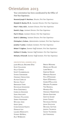 Orientation 2013
Your orientation has been coordinated by the Office of
First Year Experience.
Reverend Joseph P. Marchese, Director, First Year Experience
Elizabeth R. Bracher, Ph. D., Associate Director, First Year Experience
Peter F. Folan, Ed.D., Assistant Director, First Year Experience
Daniel A. Zepp, Assistant Director, First Year Experience
Paul V. Chiozzi, Assistant Director, First Year Experience
Sarah C. Gallenberg, Assistant Director, First Year Experience
Christopher J. Graham, Administrative Assistant, First Year Experience
Jonathan T. Jordan, Graduate Assistant, First Year Experience
Brittani T. Cogliano, Summer Staff Assistant, First Year Experience
Kathleen C. Crowley, Summer Staff Assistant, First Year Experience
Michael J. O'Connell, Summer Staff Assistant, First Year Experience
Brock Menard
Madeline Miller
Liam Navin
Kamyar Noori
Marissa Nussio
Phil O'Connor
Rory O'Donnell
Ceara O'Sullivan
Malone Plummer
Ted Raddell
Mikaela Rix
Hannah Robertson
Devon Sanford
Griffin Sharp
Jenny Sidney
Nicholas Spetko
John Steichen
Michael Sutton
Joseph Talarico
Isaiah Telewoda
Joe Veroneau
orientation leaders 2013
Juan-Miguel Becerra Díaz
Kiley Callahan
Kelly Caprio
Scott Chamberlain
Shane Cranmore
Hannah Creighton
Alyssa Cubello
Rachel Fagut
Brandon Ford
Nicholas Genovese
Ryan Greenwell
Carolyn Griesser
Sean Haggerty
Hannah Hilligoss
Sarah Hospodar
Michael Izzo
Kasey Jong
Christopher Knoth
Donald Lau
Lauren Marchetti
Sydney McNeal
Ally McQueen
 