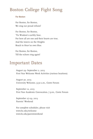 Boston College Fight Song
For Boston
For Boston, for Boston,
We sing our proud refrain!
For Boston, for Boston,
’Tis Wisdom’s earthly fane.
For here all are one and their hearts are true,
And the towers on the Heights
Reach to Heav’ns own blue.
For Boston, for Boston,
Till the echoes ring again!
Important Dates
August 29- September 2, 2013
First Year Welcome Week Activities (various locations)
August 30, 2013
University Welcome, 9:30 a.m., Conte Forum
September 12, 2013
First Year Academic Convocation, 7 p.m., Conte Forum
September 27-29, 2013
Parents’ Weekend
For complete schedules, please visit
www.bc.edu/welcome
www.bc.edu/parentsweekend
 