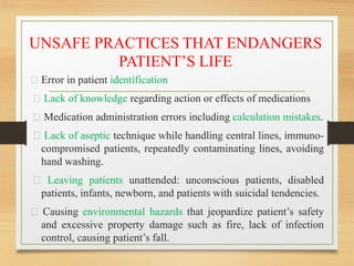 UNSAFE PRACTICES THAT ENDANGERS
PATIENT’S LIFE
Error in patient identification
Lack of knowledge regarding action or effects of medications
Medication administration errors including calculation mistakes.
Lack of aseptic technique while handling central lines, immuno-
compromised patients, repeatedly contaminating lines, avoiding
hand washing.
Leaving patients unattended: unconscious patients, disabled
patients, infants, newborn, and patients with suicidal tendencies.
Causing environmental hazards that jeopardize patient’s safety
and excessive property damage such as fire, lack of infection
control, causing patient’s fall.
 