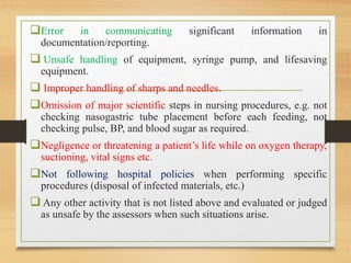 Error in communicating significant information in
documentation/reporting.
 Unsafe handling of equipment, syringe pump, and lifesaving
equipment.
 Improper handling of sharps and needles.
Omission of major scientific steps in nursing procedures, e.g. not
checking nasogastric tube placement before each feeding, not
checking pulse, BP, and blood sugar as required.
Negligence or threatening a patient’s life while on oxygen therapy,
suctioning, vital signs etc.
Not following hospital policies when performing specific
procedures (disposal of infected materials, etc.)
 Any other activity that is not listed above and evaluated or judged
as unsafe by the assessors when such situations arise.
 