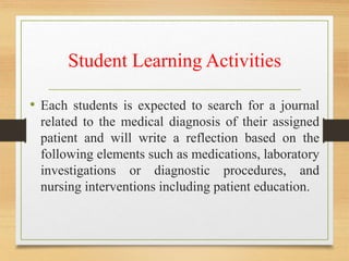 Student Learning Activities
• Each students is expected to search for a journal
related to the medical diagnosis of their assigned
patient and will write a reflection based on the
following elements such as medications, laboratory
investigations or diagnostic procedures, and
nursing interventions including patient education.
 